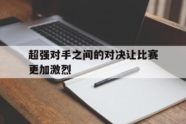 超强对手之间的对决让比赛更加激烈的简单介绍