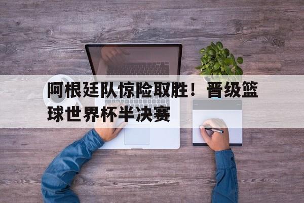 阿根廷队惊险取胜！晋级篮球世界杯半决赛