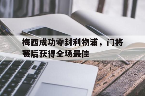 梅西成功零封利物浦，门将赛后获得全场最佳梅西成功零封利物浦,门将赛后获得全场最佳进球