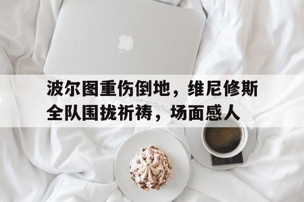 波尔图重伤倒地，维尼修斯全队围拢祈祷，场面感人波尔图是强队吗